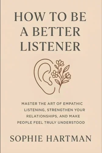 How to Be a Better Listener: Master the Art of Empathic Listening, Strengthen Your Relationships, and Make People Feel Truly Understood