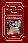 Mastering The iPhone 17 Pro Max Camera: An Easy Step-by-Step Guide to Taking Stunning Photos Like a Pro Paperback